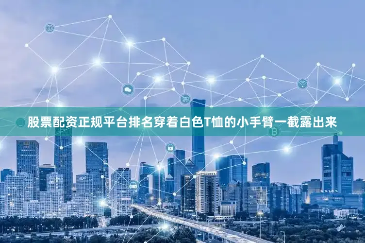 股票配资正规平台排名穿着白色T恤的小手臂一截露出来